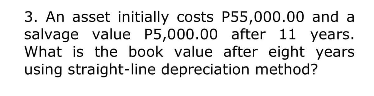 3. An asset initially costs P55,000.00 and a
salvage value P5,000.00 after 11 years.
What is the book value after eight years
using straight-line depreciation method?