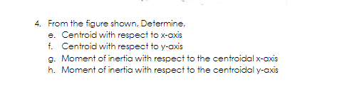 4. From the figure shown, Determine,
e. Centroid with respect to x-axis
f. Centroid with respect to y-axis
g. Moment of inertia with respect to the centroidal x-axis
h. Moment of inertia with respect to the centroidal y-axis