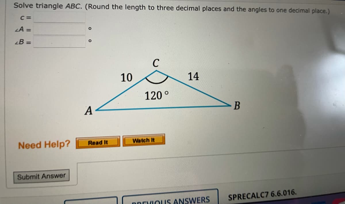 Solve triangle ABC. (Round the length to three decimal places and the angles to one decimal place.)
C =
LA =
B =
C
10
14
120°
B
А
Need Help?
Read It
Watch It
Submit Answer
SPRECALC7 6.6.016.
PREVIOUS ANSWERS
