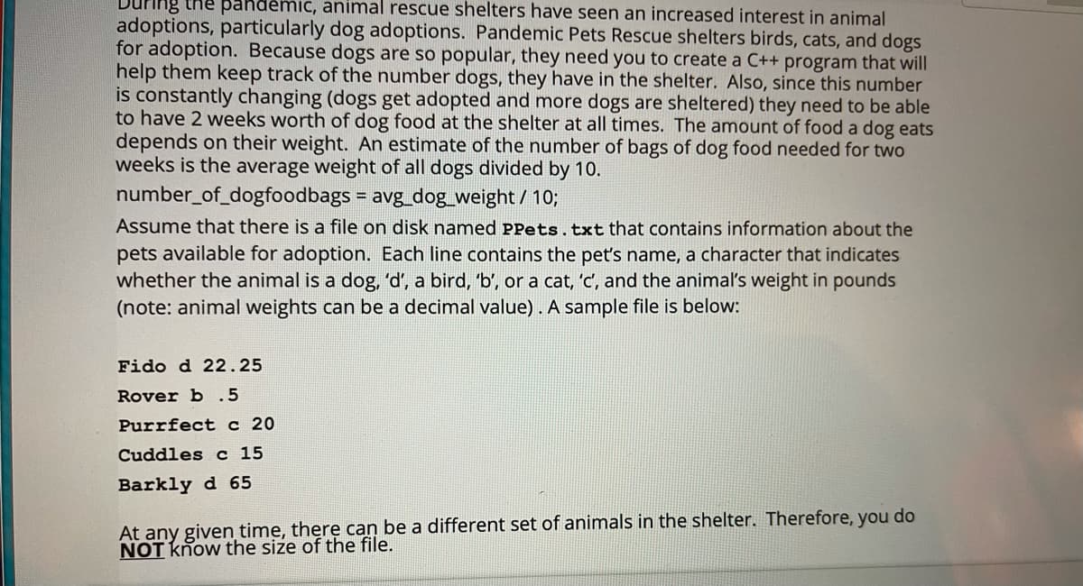 Juring the pandemic, animal rescue shelters have seen an increased interest in animal
adoptions, particularly dog adoptions. Pandemic Pets Rescue shelters birds, cats, and dogs
for adoption. Because dogs are so popular, they need you to create a C++ program that will
help them keep track of the number dogs, they have in the shelter. Also, since this number
is constantly changing (dogs get adopted and more dogs are sheltered) they need to be able
to have 2 weeks worth of dog food at the shelter at all times. The amount of food a dog eats
depends on their weight. An estimate of the number of bags of dog food needed for two
weeks is the average weight of all dogs divided by 10.
number_of_dogfoodbags = avg_dog_weight/ 10;
Assume that there is a file on disk named PPets.txt that contains information about the
pets available for adoption. Each line contains the pet's name, a character that indicates
whether the animal is a dog, 'd', a bird, 'b', or a cat, 'c', and the animal's weight in pounds
(note: animal weights can be a decimal value) . A sample file is below:
Fido d 22.25
Rover b .5
Purrfect c 20
Cuddles c 15
Barkly d 65
At any given time, there can be a different set of animals in the shelter. Therefore, you do
NOT know the size of the file.
