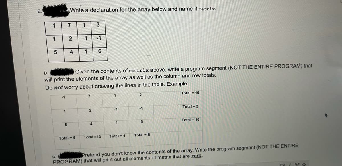 a.
** Write a declaration for the array below and name it matrix.
-1
7
1
2
-1
-1
b.
Given the contents of matrix above, write a program segment (NOT THE ENTIRE PROGRAM) that
will print the elements of the array as well as the column and row totals.
Do not worry about drawing the lines in the table. Example:
-1
7
1
3
Total = 10
1
2.
-1
-1
Total = 3
1
Total = 16
Total = 5
Total =13
Total = 1
Total = 8
C.
Pretend you don't know the contents of the array. Write the program segment (NOT THE ENTIRE
PROGRAM) that will print out all elements of matrix that are zero.
