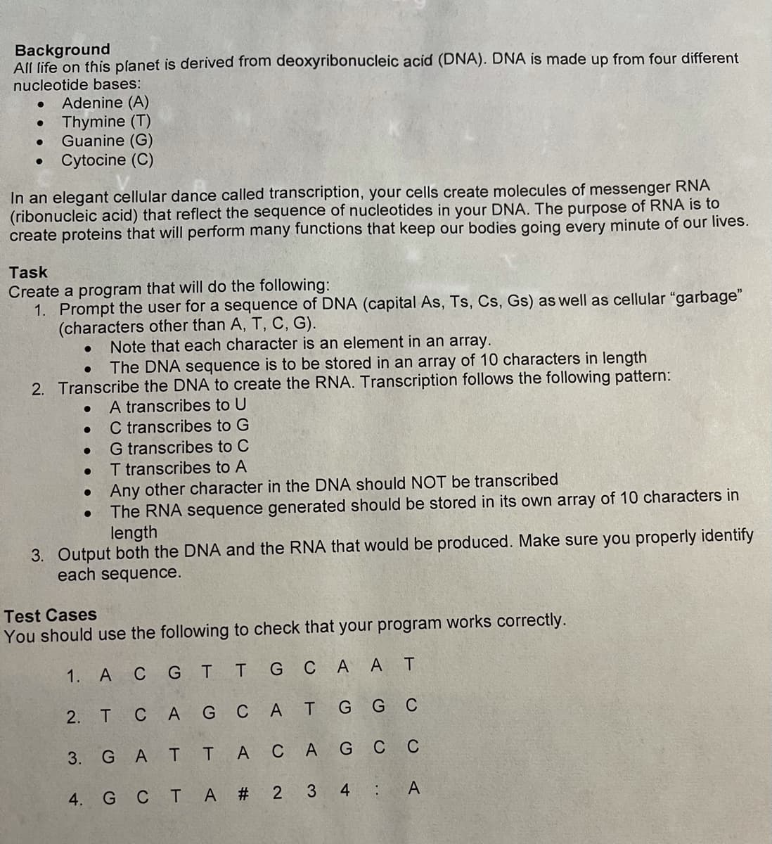 Background
All life on this planet is derived from deoxyribonucleic acid (DNA). DNA is made up from four different
nucleotide bases:
Adenine (A)
Thymine (T)
Guanine (G)
Cytocine (C)
In an elegant cellular dance called transcription, your cells create molecules of messenger RNA
(ribonucleic acid) that reflect the sequence of nucleotides in your DNA. The purpose of RNA is to
create proteins that will perform many functions that keep our bodies going every minute of our lives.
Task
Create a program that will do the following:
1. Prompt the user for a sequence of DNA (capital As, Ts, Cs, Gs) as well as cellular "garbage"
(characters other than A, T, C, G).
Note that each character is an element in an array.
The DNA sequence is to be stored in an array of 10 characters in length
2. Transcribe the DNA to create the RNA. Transcription follows the following pattern:
A transcribes to U
C transcribes to G
G transcribes to C
T transcribes to A
• Any other character in the DNA should NOT be transcribed
The RNA sequence generated should be stored in its own array of 10 characters in
length
3. Output both the DNA and the RNA that would be produced. Make sure you properly identify
each sequence.
Test Cases
You should use the following to check that your program works correctly.
1. A CG TT G C A A T
2. T CA G CAT G G C
3. G AT TA CA G C C
4. G C T A # 2 3
4 :
A
