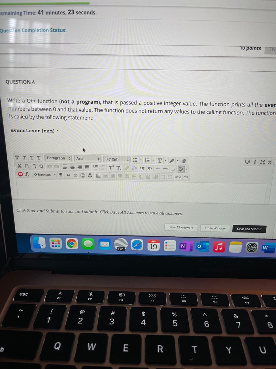 cemaining Time: 41 minutes, 23 seconds.
Question Completion Status:
70 points
Sav
QUESTION 4
Write a C++ function (not a program), that is passed a positive integer value. The function prints all the even
numbers between 0 and that value. The function does not return any values to the calling function. The function
is called by the following statement:
evensteven (num) ;
TT T T
Paragraph Arial
: 3 (12pt)
* D O Q
T T.
O f Mashups
田 田图□m HTML CSS
Click Save and Submit to save and submit. Click Save All Answers to save all answers.
Save All Answers
Close Window
Save and Submit
APR
19
Pro
80
888
esc
F2
F3
F4
F5
F6
F7
@
#
$
%
*
2
3
4
Q
W
E
T
Y
R
