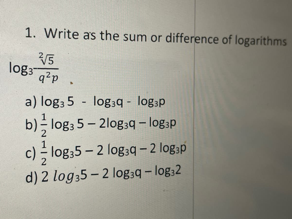 1. **Write as the sum or difference of logarithms**

\[
\log_3 \frac{\sqrt[2]{5}}{q^2 p}
\]

a) \(\log_3 5 - \log_3 q - \log_3 p\)

b) \(\frac{1}{2} \log_3 5 - 2 \log_3 q - \log_3 p\)

c) \(\frac{1}{2} \log_3 5 - 2 \log_3 q - 2 \log_3 p\)

d) \(2 \log_3 5 - 2 \log_3 q - \log_3 2\)