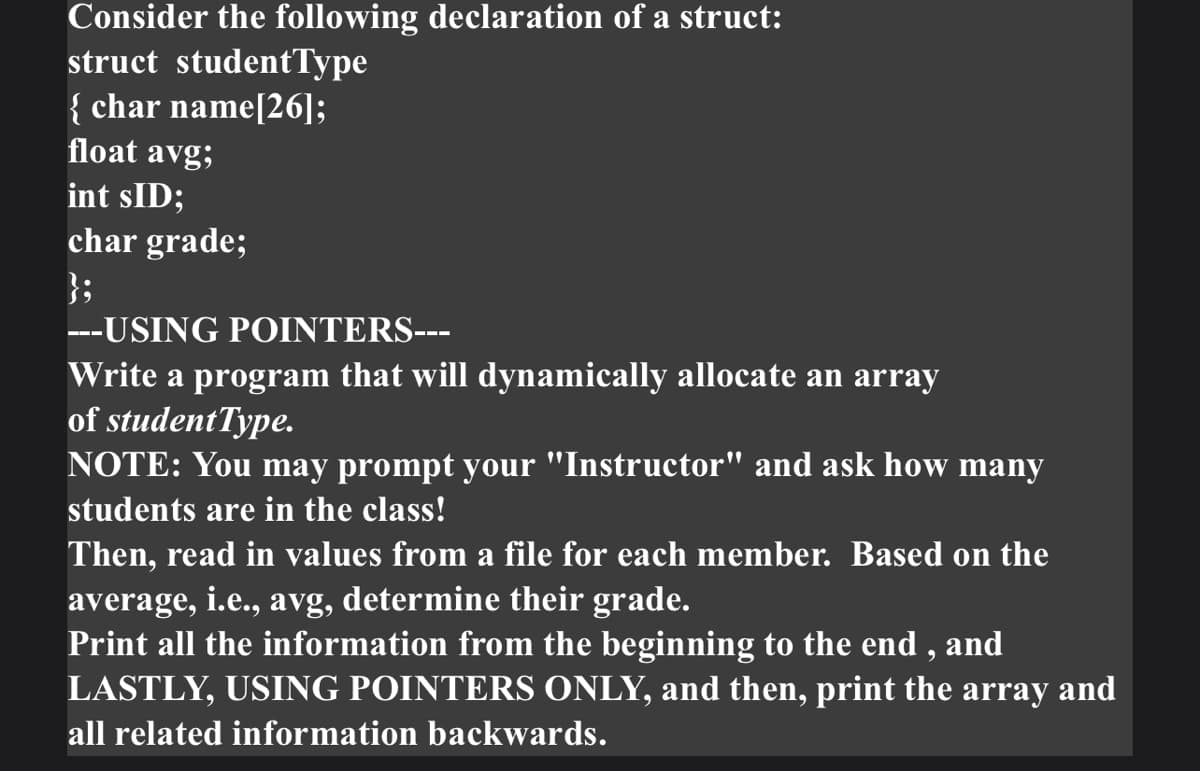 Consider the following declaration of a struct:
struct studentType
{ char name[26];
float avg;
int sID;
char grade;
};
---USING POINTERS---
Write a program that will dynamically allocate an array
of studentType.
NOTE: You may prompt your "Instructor" and ask how many
students are in the class!
Then, read in values from a file for each member. Based on the
average, i.e., avg, determine their grade.
Print all the information from the beginning to the end , and
LASTLY, USING POINTERS ONLY, and then, print the array and
all related information backwards.
