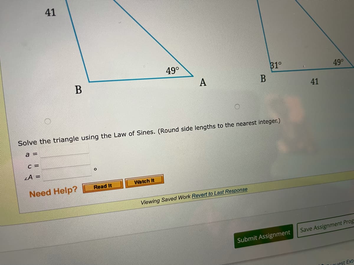 41
49°
31°
49°
В
A
41
Solve the triangle using the Law of Sines. (Round side lengths to the nearest integer.)
a =
C =
LA =
Watch It
Need Help?
Read It
Viewing Saved Work Revert to Last Response
Save Assignment Prog
Submit Assignment
LOuest Exte
