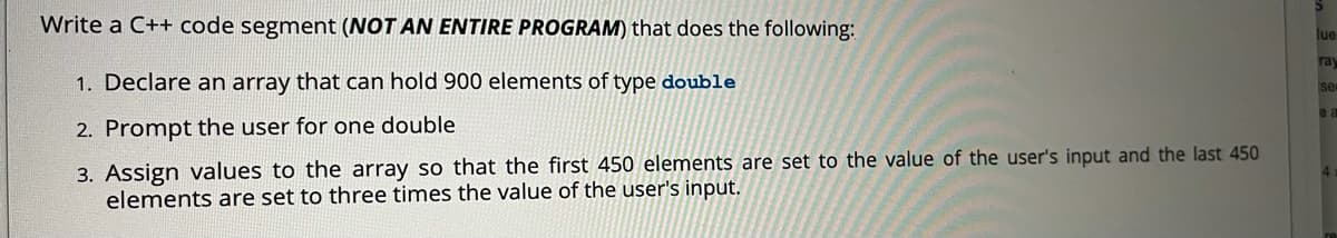 Write a C++ code segment (NOT AN ENTIRE PROGRAM) that does the following:
lue
ray
1. Declare an array that can hold 900 elements of type double
se
e a
2. Prompt the user for one double
3. Assign values to the array so that the first 450 elements are set to the value of the user's input and the last 450
elements are set to three times the value of the user's input.
