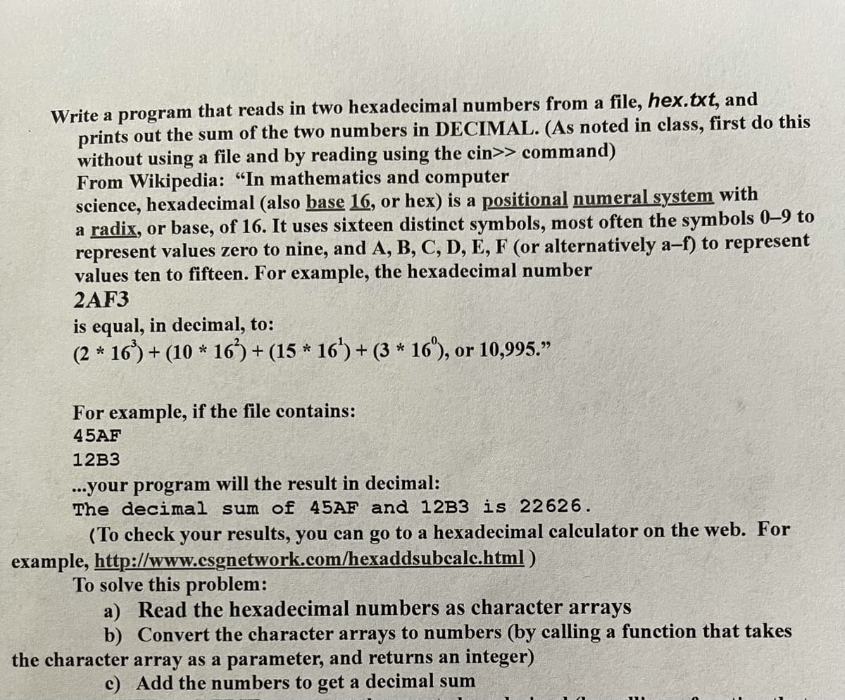 Write a program that reads in two hexadecimal numbers from a file, hex.txt, and
prints out the sum of the two numbers in DECIMAL. (As noted in class, first do this
without using a file and by reading using the cin>> command)
From Wikipedia: "In mathematics and computer
science, hexadecimal (also base 16, or hex) is a positional numeral system with
a radix, or base, of 16. It uses sixteen distinct symbols, most often the symbols 0–9 to
represent values zero to nine, and A, B, C, D, E, F (or alternatively a-f) to represent
values ten to fifteen. For example, the hexadecimal number
2AF3
equal, in decimal, to:
(2 * 16) + (10 * 16) + (15 * 16') + (3 * 16"), or 10,995."
For example, if the file contains:
45AF
12B3
...your program will the result in decimal:
The decimal sum of 45AF and 12B3 is 22626.
(To check your results, you can go to a hexadecimal calculator on the web. For
example, http://www.esgnetwork.com/hexaddsubcalc.html )
To solve this problem:
a) Read the hexadecimal numbers as character arrays
b) Convert the character arrays to numbers (by calling a function that takes
the character array as a parameter, and returns an integer)
c) Add the numbers to get a decimal sum
