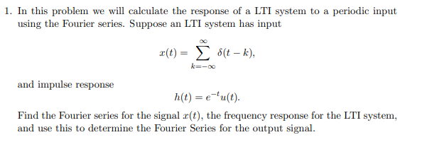 1. In this problem we will calculate the response of a LTI system to a periodic input
using the Fourier series. Suppose an LTI system has input
and impulse response
x(t) = S(t-k),
Σ
k=-∞
h(t) = e-tu(t).
Find the Fourier series for the signal r(t), the frequency response for the LTI system,
and use this to determine the Fourier Series for the output signal.