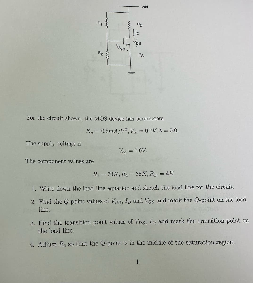 The supply voltage is
R₁
R2
The component values are
www
*VGS
"t
Vdd
RD
VDS
For the circuit shown, the MOS device has parameters
Rs
Kn=0.8mA/V2, Vtn = 0.7V, λ = 0.0.
Vad = 7.0V.
R₁ = 70K, R₂ = 35K, RD = 4K.
1. Write down the load line equation and sketch the load line for the circuit.
2. Find the Q-point values of VDS, ID and VGs and mark the Q-point on the load
line.
3. Find the transition point values of VDs, ID and mark the transition-point on
the load line.
4. Adjust R₂ so that the Q-point is in the middle of the saturation region.
1