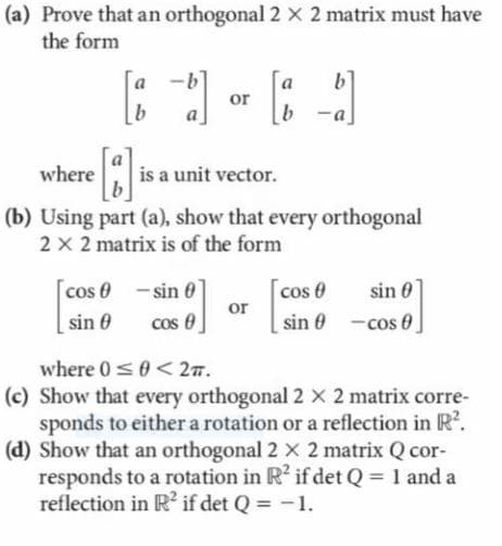 (a) Prove that an orthogonal 2 x 2 matrix must have
the form
b]
or
a
b -a
where
is a unit vector.
b
(b) Using part (a), show that every orthogonal
2 x 2 matrix is of the form
cos 0 - sin 0
cos 0
cos e
or
sin 0 -cos 0
sin 0
sin 0
where 0<0<27.
(c) Show that every orthogonal 2 x 2 matrix corre-
sponds to either a rotation or a reflection in R.
(d) Show that an orthogonal 2 x 2 matrix Q cor-
responds to a rotation in R' if det Q = 1 and a
reflection in R? if det Q = -1.
