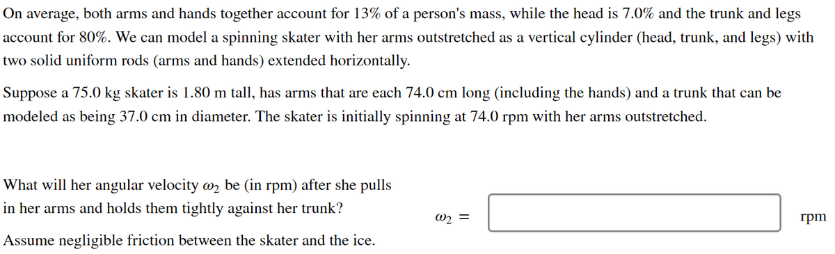 On average, both arms and hands together account for 13% of a person's mass, while the head is 7.0% and the trunk and legs
account for 80%. We can model a spinning skater with her arms outstretched as a vertical cylinder (head, trunk, and legs) with
two solid uniform rods (arms and hands) extended horizontally.
Suppose a 75.0 kg skater is 1.80 m tall, has arms that are each 74.0 cm long (including the hands) and a trunk that can be
modeled as being 37.0 cm in diameter. The skater is initially spinning at 74.0 rpm with her arms outstretched.
What will her angular velocity @ be (in rpm) after she pulls
in her arms and holds them tightly against her trunk?
Assume negligible friction between the skater and the ice.
@₂ =
rpm