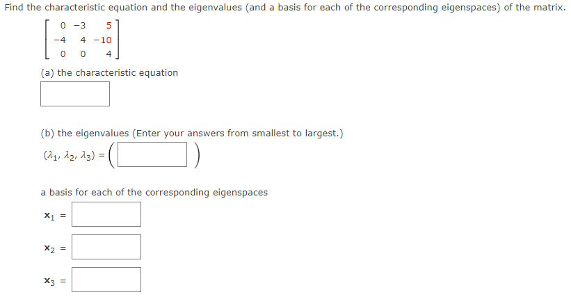 **Find the characteristic equation and the eigenvalues (and a basis for each of the corresponding eigenspaces) of the matrix.**

\[ 
\begin{bmatrix} 
0 & -3 & 5 \\ 
-4 & 4 & -10 \\ 
0 & 0 & 4 
\end{bmatrix} 
\]

(a) the characteristic equation  
\[ \boxed{\phantom{characteristic\ equation}} \]

(b) the eigenvalues (Enter your answers from smallest to largest.)  
\[ (\lambda_1, \lambda_2, \lambda_3) = \boxed{\phantom{eigenvalues}} \]

**A basis for each of the corresponding eigenspaces**

\[ \mathbf{x}_1 = \boxed{\phantom{basis\ for\ x_1}} \]

\[ \mathbf{x}_2 = \boxed{\phantom{basis\ for\ x_2}} \]

\[ \mathbf{x}_3 = \boxed{\phantom{basis\ for\ x_3}} \]