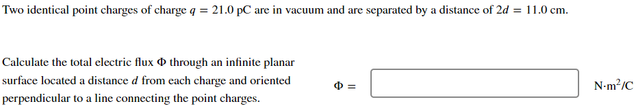 Two identical point charges of charge q = 21.0 pC are in vacuum and are separated by a distance of 2d = 11.0 cm.
Calculate the total electric flux through an infinite planar
surface located a distance d from each charge and oriented
perpendicular to a line connecting the point charges.
6=
N.m²/C