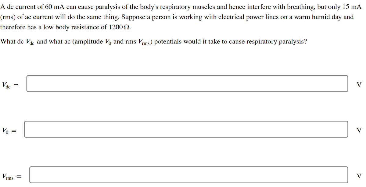 A dc current of 60 mA can cause paralysis of the body's respiratory muscles and hence interfere with breathing, but only 15 mA
(rms) of ac current will do the same thing. Suppose a person is working with electrical power lines on a warm humid day and
therefore has a low body resistance of 1200 2.
What dc Vdc and what ac (amplitude Vo and rms Vrms) potentials would it take to cause respiratory paralysis?
Vdc
=
Vo =
Vrms
=
V
V
V