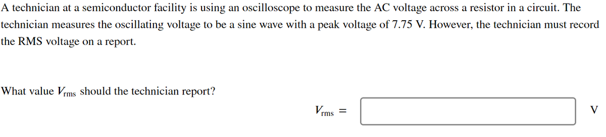 A technician at a semiconductor facility is using an oscilloscope to measure the AC voltage across a resistor in a circuit. The
technician measures the oscillating voltage to be a sine wave with a peak voltage of 7.75 V. However, the technician must record
the RMS voltage on a report.
What value Vrms should the technician report?
V
rms
=
V