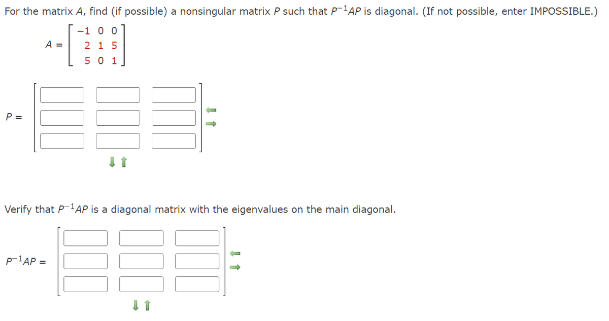 For the matrix A, find (if possible) a nonsingular matrix P such that P-1AP is diagonal. (If not possible, enter IMPOSSIBLE.)
-1 0 0
2 15
501
P =
A =
↓↑
Verify that P-¹AP is a diagonal matrix with the eigenvalues on the main diagonal.
P-1AP =