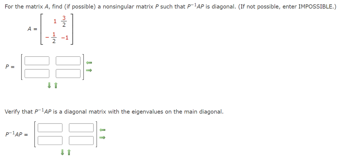 For the matrix A, find (if possible) a nonsingular matrix P such that P-1AP is diagonal. (If not possible, enter IMPOSSIBLE.)
1
2
4
1
2
P =
A =
I
P-¹AP =
N|H
m/~
3
-1
Verify that P-1AP is a diagonal matrix with the eigenvalues on the main diagonal.