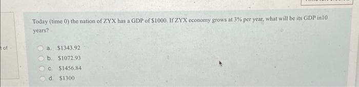 of
Today (time 0) the nation of ZYX has a GDP of $1000. If ZYX economy grows at 3% per year, what will be its GDP in 10
years?
a. $1343.92
b. $1072.93
c. $1456.84
d. $1300