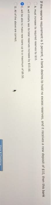 If the reserve requirement is 5 percent, a bank desires to hold no excess reserves, and it receives a new deposit of $10, then this bank
A. must increase its required reserves by $10.
B. will initially see its total reserves increase by $10.50.
C. will be able to make new loans up to a maximum of $9.50.
D. All of the above are correct.