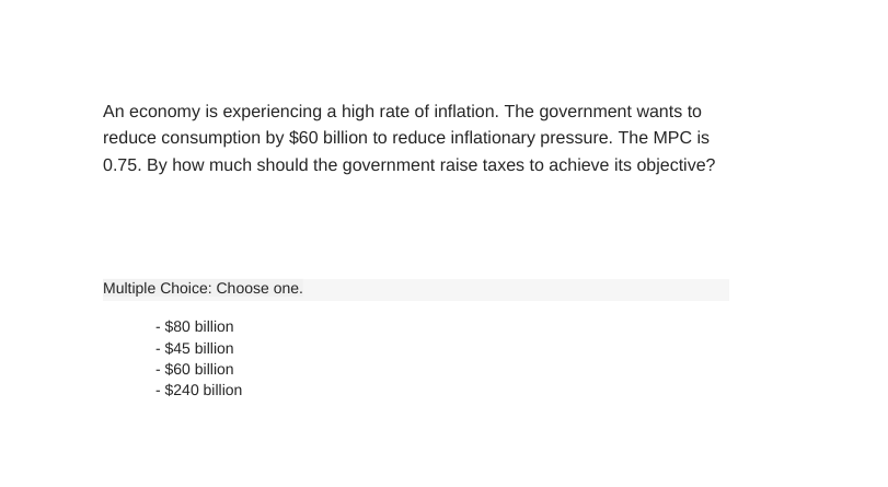 An economy is experiencing a high rate of inflation. The government wants to
reduce consumption by $60 billion to reduce inflationary pressure. The MPC is
0.75. By how much should the government raise taxes to achieve its objective?
Multiple Choice: Choose one.
- $80 billion
- $45 billion
- $60 billion
- $240 billion