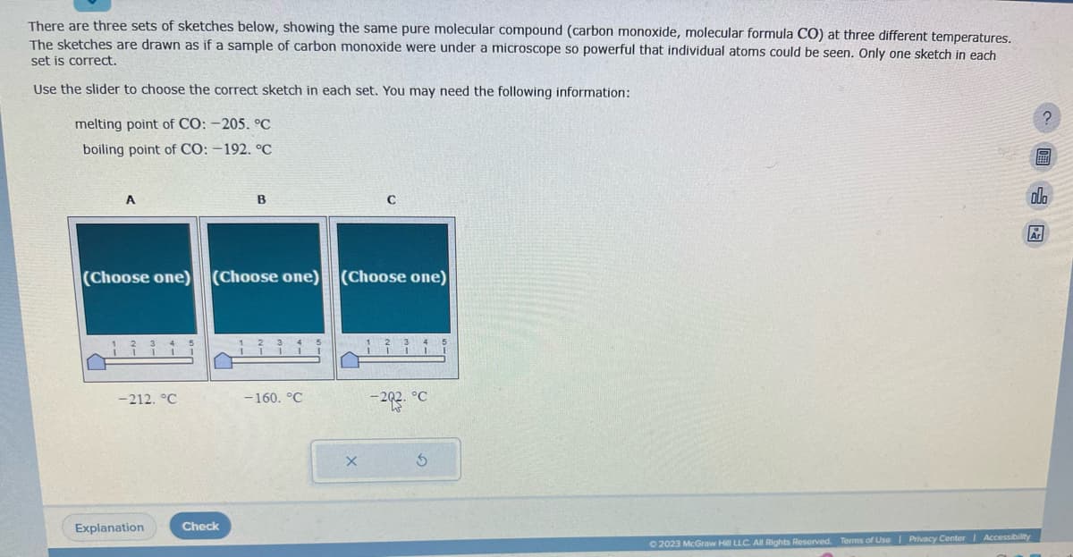 There are three sets of sketches below, showing the same pure molecular compound (carbon monoxide, molecular formula CO) at three different temperatures.
The sketches are drawn as if a sample of carbon monoxide were under a microscope so powerful that individual atoms could be seen. Only one sketch in each
set is correct.
Use the slider to choose the correct sketch in each set. You may need the following information:
melting point of CO: -205. °C
boiling point of CO: -192. °C
A
-212. °C
(Choose one) (Choose one) (Choose one)
Explanation
B
Check
-160. °C
5
с
X
1² I
-202. °C
5
?
© 2023 McGraw Hill LLC. All Rights Reserved. Terms of Use | Privacy Center Accessibility
F
olo
&