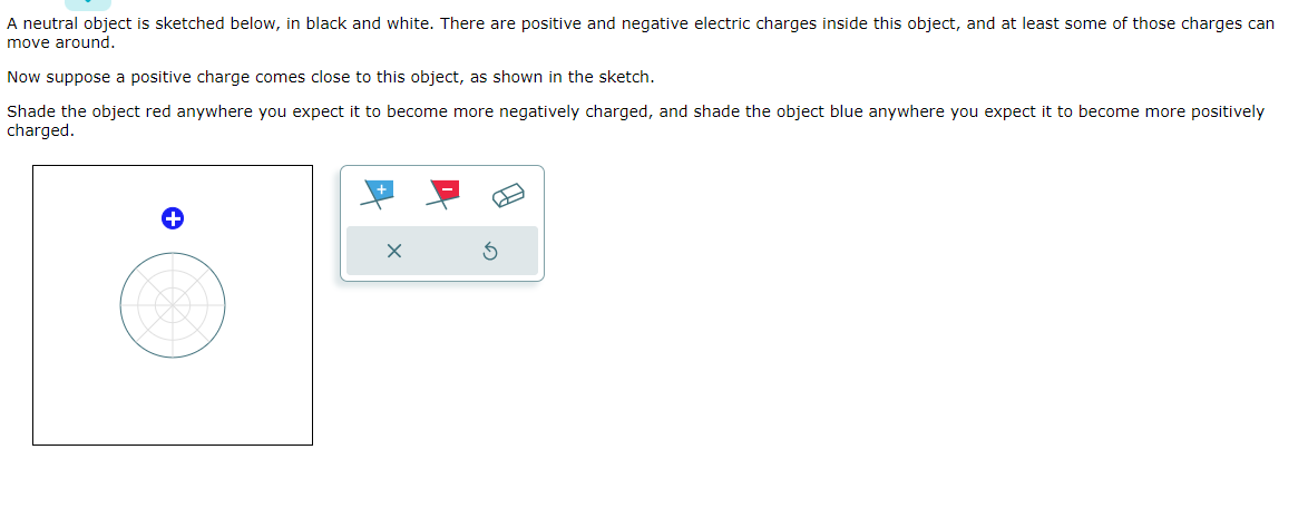 A neutral object is sketched below, in black and white. There are positive and negative electric charges inside this object, and at least some of those charges can
move around.
Now suppose a positive charge comes close to this object, as shown in the sketch.
Shade the object red anywhere you expect it to become more negatively charged, and shade the object blue anywhere you expect it to become more positively
charged.