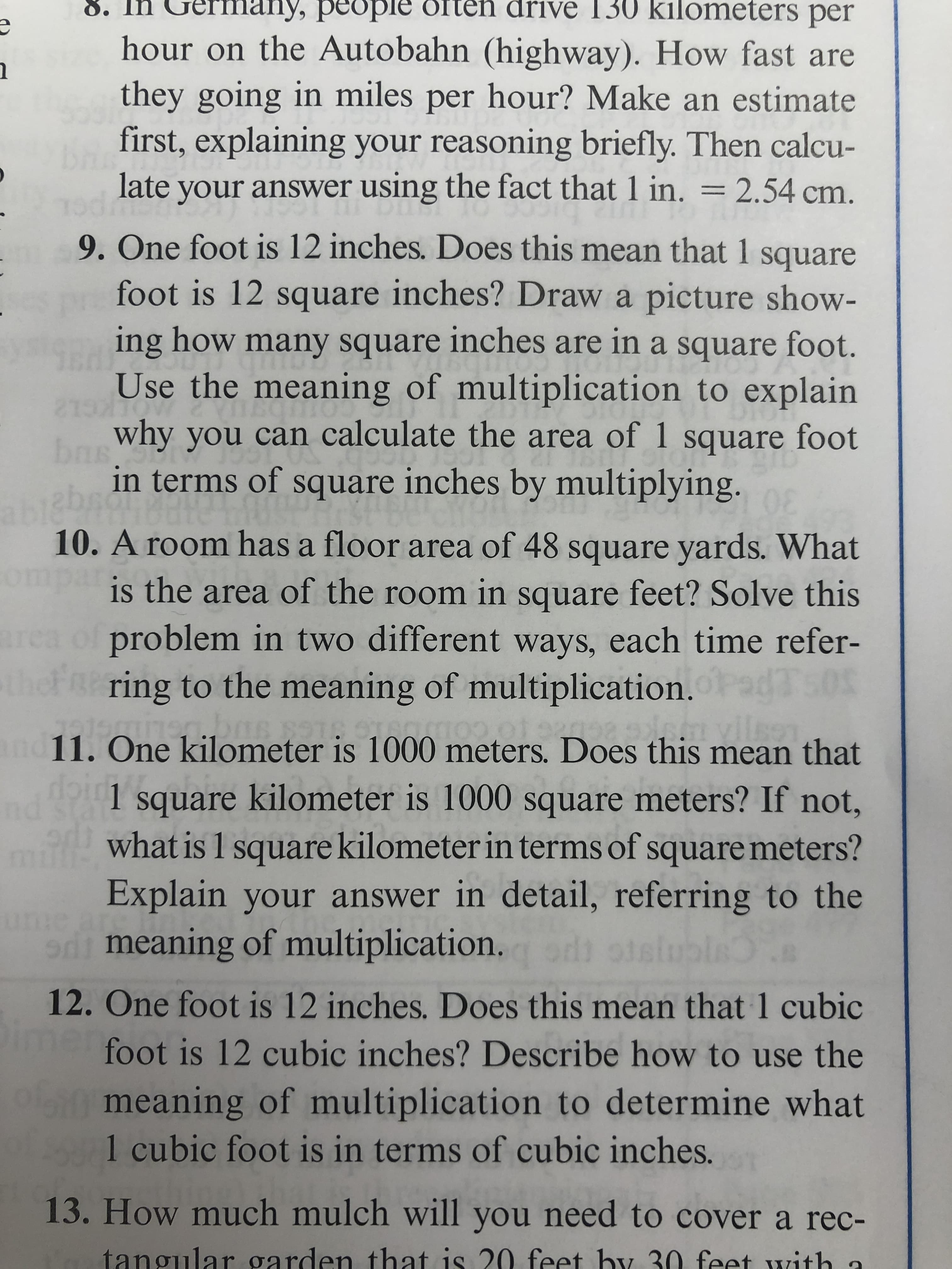 8. In Gerfm
many, people or
drive 130 kilometers per
hour on the Autobahn (highway). How fast are
they going in miles per hour? Make an estimate
first, explaining your reasoning briefly. Then calcu-
late
your answer using the fact that 1 in. = 2.54 cm.
9. One foot is 12 inches. Does this mean that 1
square
foot is 12 square inches? Draw a picture show-
ing how many square
inches are in a square foot.
Use the meaning of multiplication to explain
LKCL2
why you can calculate the area of 1 square foot
in terms of square inches by multiplying.
30
10. A room has a floor area of 48 square yards. What
ompa
is the area of the room in square feet? Solve this
problem in two different ways, each time refer-
Fa ring to the meaning of multiplication. da's
11. One kilometer is 1000 meters. Does this mean that
nd
1 square kilometer is 1000 square meters? If not,
what is 1 square kilometer in terms of square meters?
Explain your answer in detail, referring to the
ume ar
di meaning of multiplication.
12. One foot is 12 inches. Does this mean that 1 cubic
foot is 12 cubic inches? Describe how to use the
ol meaning of multiplication to determine what
1 cubic foot is in terms of cubic inches.
13. How much mulch will you need to cover a rec-
tangular garden that is 20 feet by 30 feet with a
