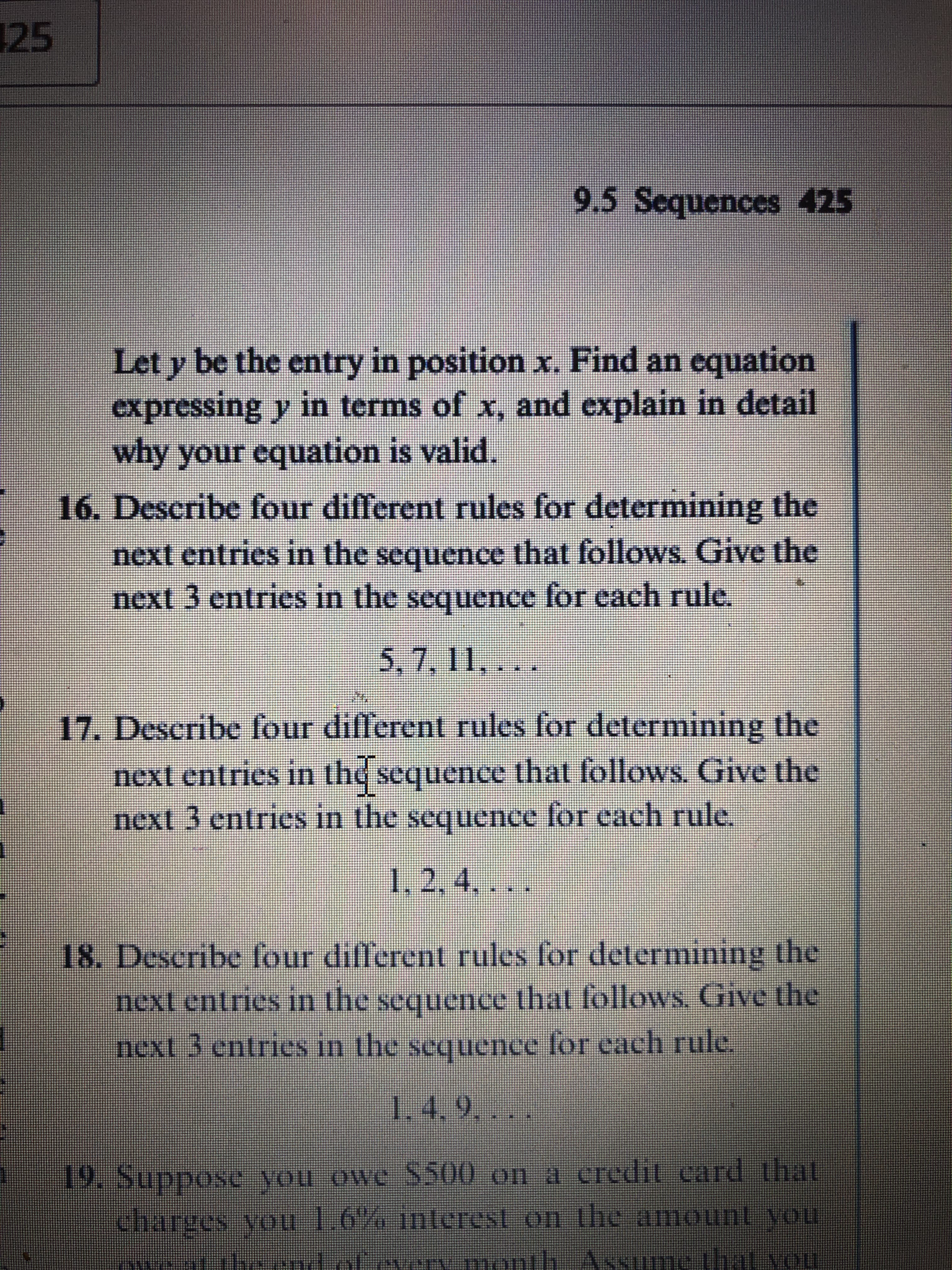 25
9.5 Sequences 425
Let y be the entry in position x. Find an equation
expressing y in terms of x, and explain in detail
why your equation is valid.
16. Describe four different rules for determining the
next entries in the sequence that follows. Give the
next 3 entries in the sequence for each rule.
5,7, 11,...
17. Describe four different rules for determining the
next entries in the sequence that follows. Give the
next 3 entries in the sequence for each rule.
1,2,4,
. ...
18. Describe four different rules for determining the
next entries in the sequence that follows. Give the
next 3 entries in the sequence for each rule.
1.4.9....
19. Suppose you owe $500 on a credit card that
charges you 1.6% interest on the amount you
athe tol.evervmonth ASsume that you
