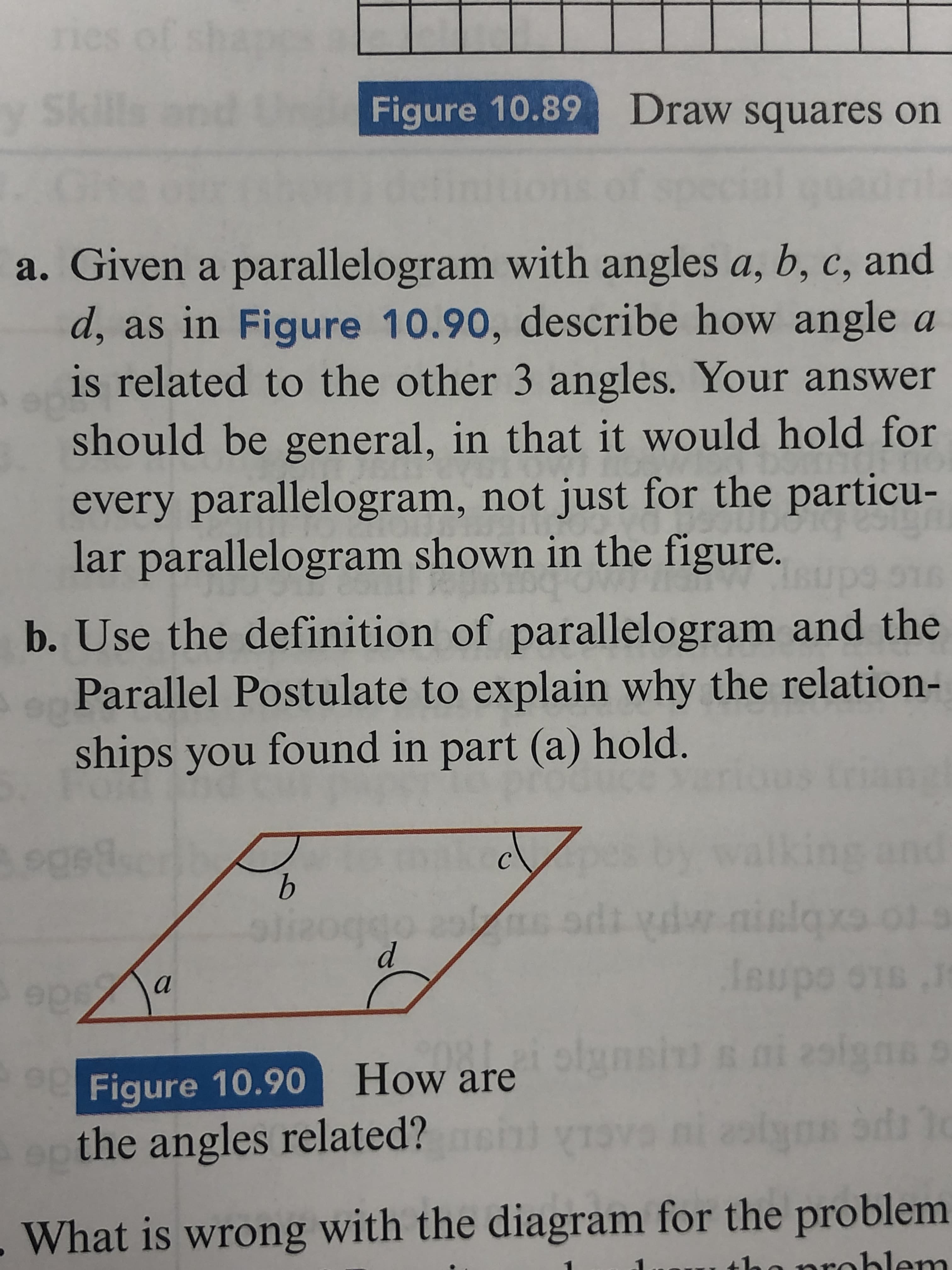 ries of
Sil
Figure 10.89 Draw squares on
dril.
a. Given a parallelogram with angles a, b, c, and
d, as in Figure 10.90, describe how angle a
is related to the other 3 angles. Your answer
should be general, in that it would hold for
every parallelogram, not just for the particu-
lar parallelogram shown in the figure.
b. Use the definition of parallelogram and the
Parallel Postulate to explain why the relation-
ships you found in part (a) hold.
oged
kit
and
b.
nislqxs
leupo o1s
Figure 10.90 How arelnsin s
the angles related?
What is wrong with the diagram for the problem
problem
