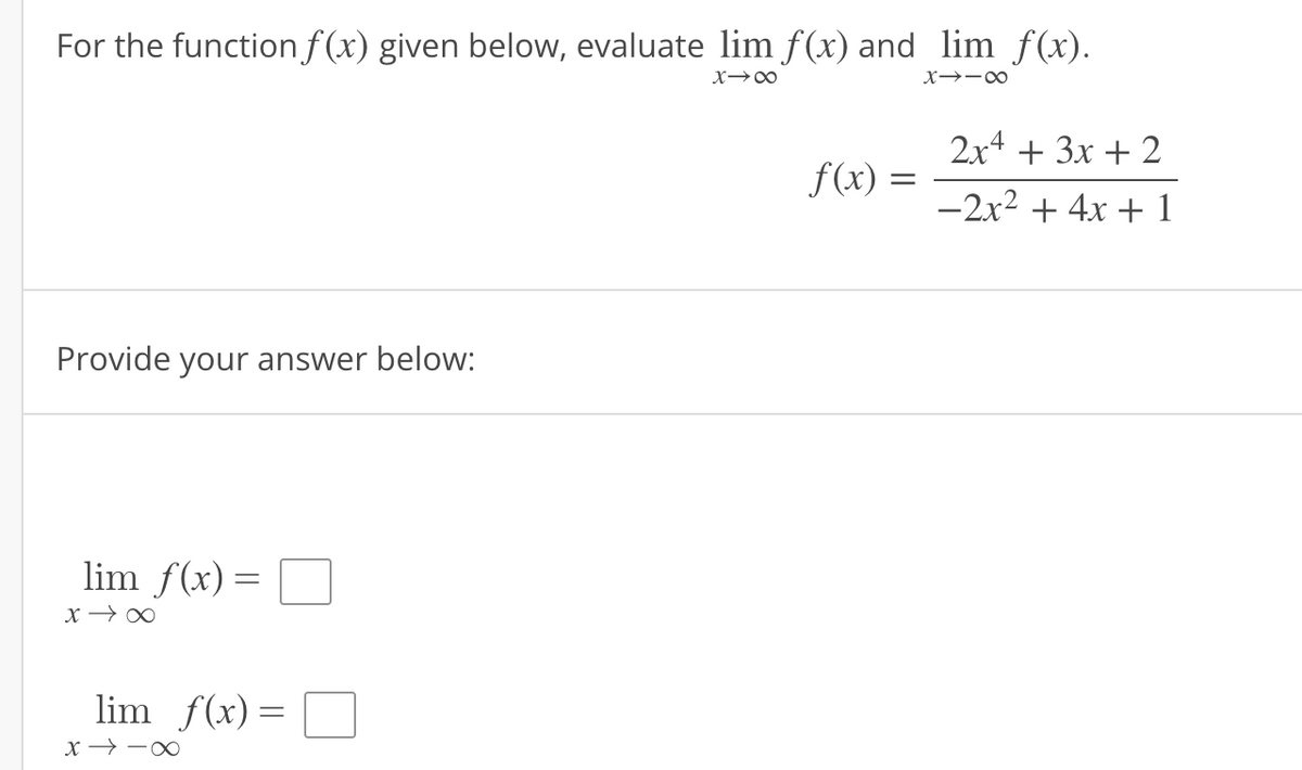 For the function \( f(x) \) given below, evaluate \(\lim_{{x \to \infty}} f(x)\) and \(\lim_{{x \to -\infty}} f(x)\).

\[
f(x) = \frac{2x^4 + 3x + 2}{-2x^2 + 4x + 1}
\]

**Provide your answer below:**

\[
\lim_{{x \to \infty}} f(x) = \Box
\]

\[
\lim_{{x \to -\infty}} f(x) = \Box
\]