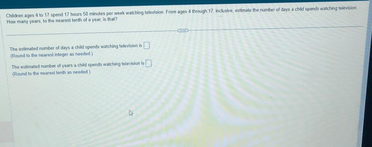 Children ages 4 to 17 spend 17 hours 50 minutes per week watching television. From ages 4 through 17, inclusive, estimate the number of days a child spends watching television.
How many years, to the nearest tenth of a year, is that?
The estimated number of days a child spends watching television is
(Round to the nearest integer as needed.)
The estimated number of years a child spends watching television is
(Round to the nearest tenth as needed.)
E