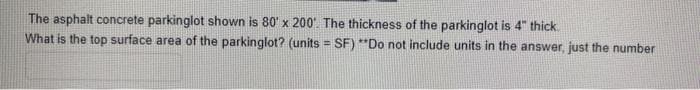 The asphalt concrete parkinglot shown is 80' x 200. The thickness of the parkinglot is 4" thick.
What is the top surface area of the parkinglot? (units = SF) **Do not include units in the answer, just the number