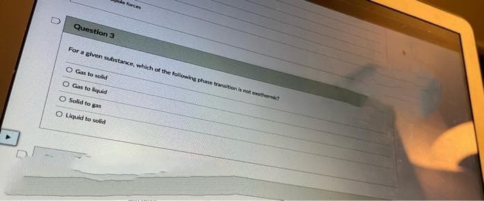 U
Question 3
forces
For a given substance, which of the following phase transition is not exothermic?
O Gas to solid
O Gas to liquid
O Solid to gas
O Liquid to solid