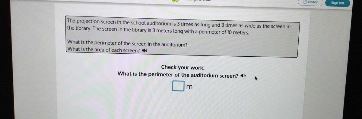 O Notes
Sign out
The projection screen in the school auditorium is 3 times as long and 3 times as wide as the screen in
the library. The screen in the library is 3 meters long witha perimeter of 10 meters.
What is the perimeter of the screen in the auditorium?
What is the area of each screen? )
Check your work!
What is the perimeter of the auditorium screen? )
m
