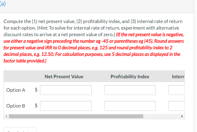 a)
Compute the (1) net present value, (2) profitability index, and (3) internal rate of return
for each option. (Hint: To solve for internal rate of return, experiment with alternative
discount rates to arrive at a net present value of zero.) (If the net present value is negative,
use either a negative sign preceding the number eg -45 or parentheses eg (45). Round answers
for present value and IRR to O decimal places, e.g. 125 and round profitability index to 2
decimal places, e.g. 12.50. For calculation purposes, use 5 decimal places as displayed in the
factor table provided.)
Option A
Option B
$
LA
ta
$
Net Present Value
Profitability Index
Intern