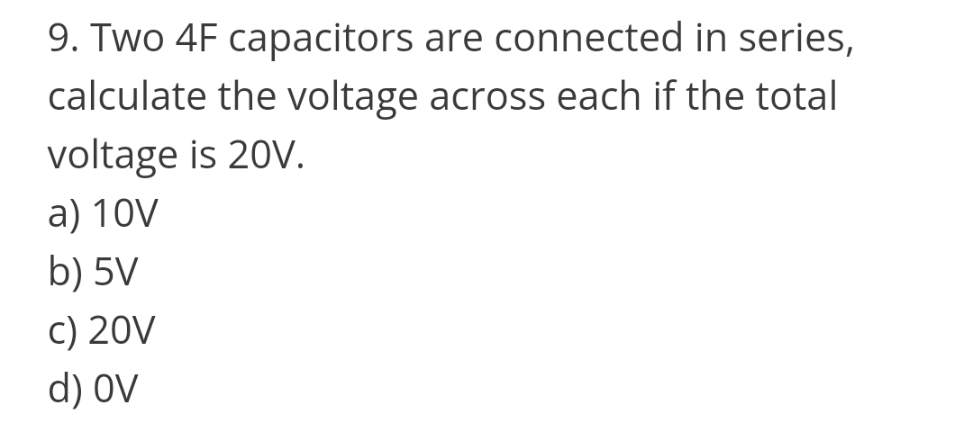 9. Two 4F capacitors are connected in series,
calculate the voltage across each if the total
voltage is 20V.
a) 10V
b) 5V
C) 20V
d) OV
