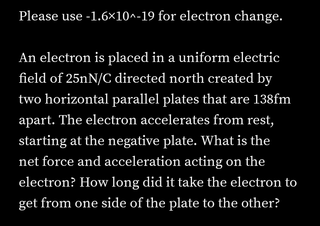 Please use -1.6×10^-19 for electron change.
An electron is placed in a uniform electric
field of 25nN/C directed north created by
two horizontal parallel plates that are 138fm
apart. The electron accelerates from rest,
starting at the negative plate. What is the
net force and acceleration acting on the
electron? How long did it take the electron to
get from one side of the plate to the other?
