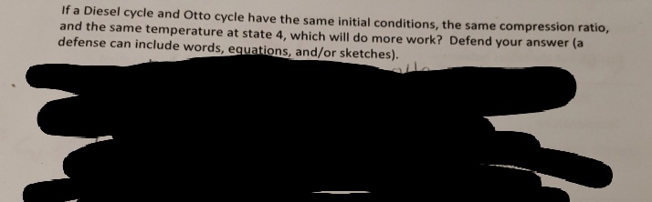 If a Diesel cycle and Otto cycle have the same initial conditions, the same compression ratio,
and the same temperature at state 4, which will do more work? Defend your answer (a
defense can include words, equations, and/or sketches).