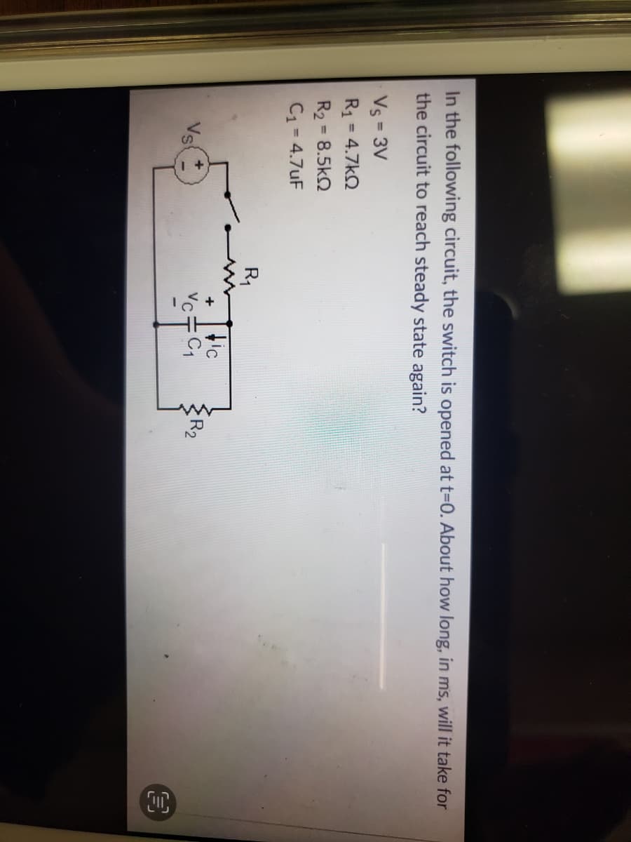 In the following circuit, the switch is opened at t-0. About how long, in ms, will it take for
the circuit to reach steady state again?
Vs = 3V
R1 = 4.7kQ
%3D
%3D
R2 = 8.5kQ
C1 = 4.7uF
%3D
R1
Vs
tic
Vc+C1
