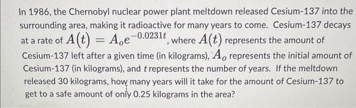 In 1986, the Chernobyl nuclear power plant meltdown released Cesium-137 into the
surrounding area, making it radioactive for many years to come. Cesium-137 decays
Aoe-0.0231t
, where A(t) represents the amount of
at a rate of A (t) =
Cesium-137 left after a given time (in kilograms), A, represents the initial amount of
Cesium-137 (in kilograms), and t represents the number of years. If the meltdown
released 30 kilograms, how many years will it take for the amount of Cesium-137 to
get to a safe amount of only 0.25 kilograms in the area?