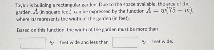 Taylor is building a rectangular garden. Due to the space available, the area of the
A (in square feet), can be expressed by the function A
garden,
where W represents the width of the garden (in feet).
=
w(75 - w),
Based on this function, the width of the garden must be more than
A feet wide and less than
A feet wide.