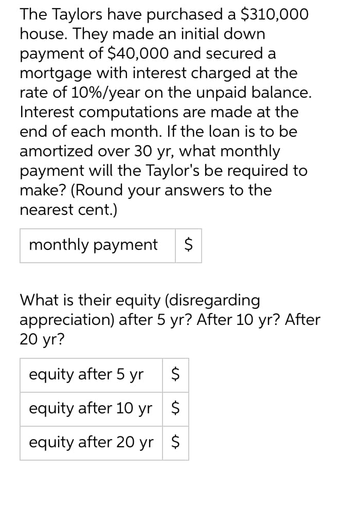 The Taylors have purchased a $310,000
house. They made an initial down
payment of $40,000 and secured a
mortgage with interest charged at the
rate of 10%/year on the unpaid balance.
Interest computations are made at the
end of each month. If the loan is to be
amortized over 30 yr, what monthly
payment will the Taylor's be required to
make? (Round your answers to the
nearest cent.)
monthly payment
$
What is their equity (disregarding
appreciation) after 5 yr? After 10 yr? After
20 yr?
equity after 5 yr $
equity after 10 yr $
equity after 20 yr $