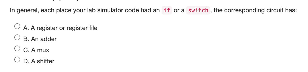 In general, each place your lab simulator code had an if or a switch, the corresponding circuit has:
A. A register or register file
B. An adder
C. A mux
D. A shifter