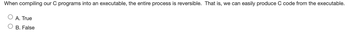 When compiling our C programs into an executable, the entire process is reversible. That is, we can easily produce C code from the executable.
A. True
B. False