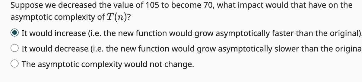 Suppose we decreased the value of 105 to become 70, what impact would that have on the
asymptotic complexity of T(n)?
It would increase (i.e. the new function would grow asymptotically faster than the original).
It would decrease (i.e. the new function would grow asymptotically slower than the origina
O The asymptotic complexity would not change.