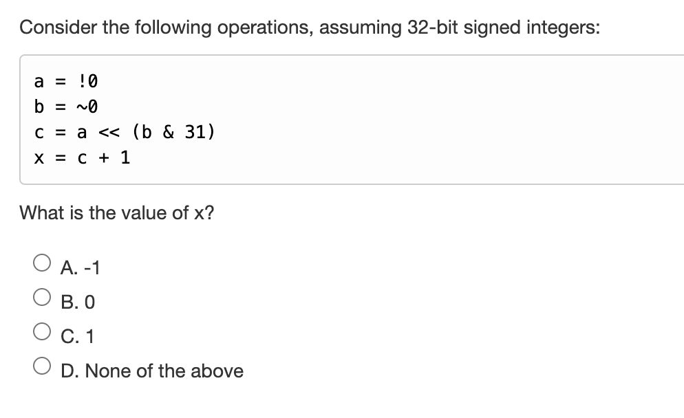 Consider the following operations, assuming 32-bit signed integers:
a = !0
b = ~0
c = a << (b & 31)
X = C + 1
What is the value of x?
A. -1
B. 0
C. 1
D. None of the above