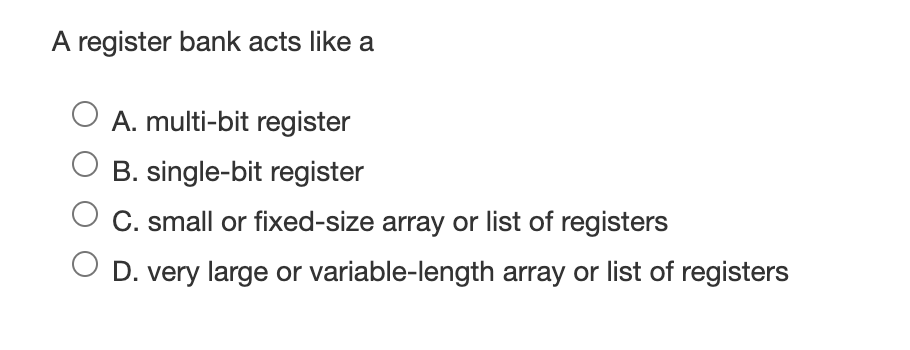 A register bank acts like a
O A. multi-bit register
B. single-bit register
C. small or fixed-size array or list of registers
D. very large or variable-length array or list of registers