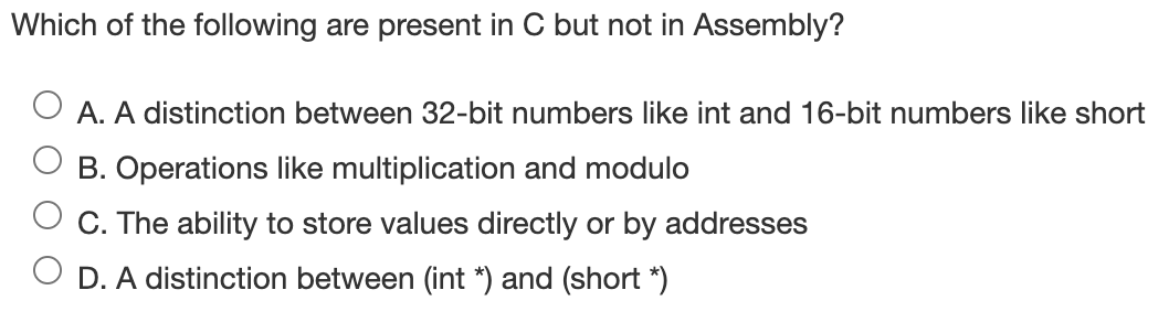 Which of the following are present in C but not in Assembly?
A. A distinction between 32-bit numbers like int and 16-bit numbers like short
B. Operations like multiplication and modulo
C. The ability to store values directly or by addresses
D. A distinction between (int *) and (short *)