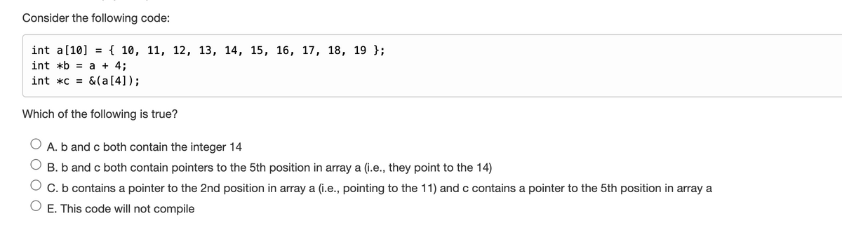 Consider the following code:
int a [10] = { 10, 11, 12, 13, 14, 15, 16, 17, 18, 19 };
int *b = a + 4;
int *c = & (a [4]);
Which of the following is true?
A. b and c both contain the integer 14
B. b and c both contain pointers to the 5th position in array a (i.e., they point to the 14)
C. b contains a pointer to the 2nd position in array a (i.e., pointing to the 11) and c contains a pointer to the 5th position in array a
E. This code will not compile